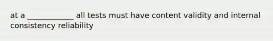 at a ____________ all tests must have content validity and internal consistency reliability