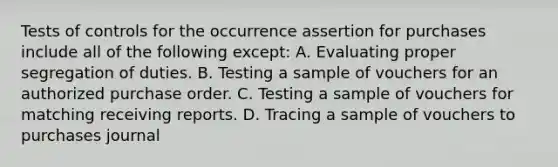 Tests of controls for the occurrence assertion for purchases include all of the following except: A. Evaluating proper segregation of duties. B. Testing a sample of vouchers for an authorized purchase order. C. Testing a sample of vouchers for matching receiving reports. D. Tracing a sample of vouchers to purchases journal