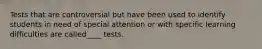 Tests that are controversial but have been used to identify students in need of special attention or with specific learning difficulties are called____ tests.