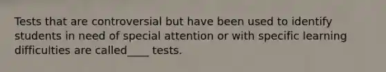 Tests that are controversial but have been used to identify students in need of special attention or with specific learning difficulties are called____ tests.