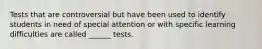 Tests that are controversial but have been used to identify students in need of special attention or with specific learning difficulties are called ______ tests.