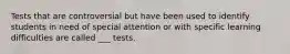 Tests that are controversial but have been used to identify students in need of special attention or with specific learning difficulties are called ___ tests.