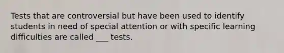 Tests that are controversial but have been used to identify students in need of special attention or with specific learning difficulties are called ___ tests.