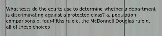 What tests do the courts use to determine whether a department is discriminating against a protected class? a. population comparisons b. four-fifths rule с. the McDonnell Douglas rule d. all of these choices