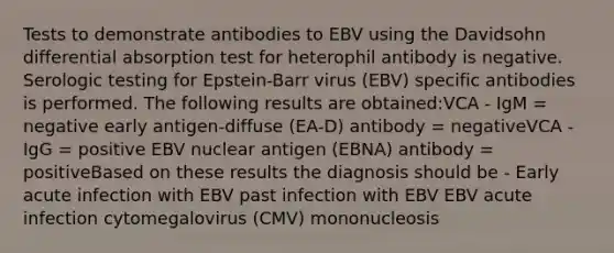 Tests to demonstrate antibodies to EBV using the Davidsohn differential absorption test for heterophil antibody is negative. Serologic testing for Epstein-Barr virus (EBV) specific antibodies is performed. The following results are obtained:VCA - IgM = negative early antigen-diffuse (EA-D) antibody = negativeVCA - IgG = positive EBV nuclear antigen (EBNA) antibody = positiveBased on these results the diagnosis should be - Early acute infection with EBV past infection with EBV EBV acute infection cytomegalovirus (CMV) mononucleosis