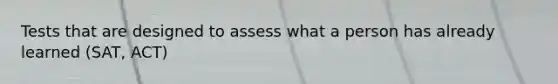 Tests that are designed to assess what a person has already learned (SAT, ACT)
