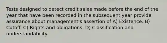 Tests designed to detect credit sales made before the end of the year that have been recorded in the subsequent year provide assurance about management's assertion of A) Existence. B) Cutoff. C) Rights and obligations. D) Classification and understandability.