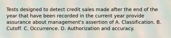 Tests designed to detect credit sales made after the end of the year that have been recorded in the current year provide assurance about management's assertion of A. Classification. B. Cutoff. C. Occurrence. D. Authorization and accuracy.