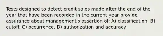 Tests designed to detect credit sales made after the end of the year that have been recorded in the current year provide assurance about management's assertion of: A) classification. B) cutoff. C) occurrence. D) authorization and accuracy.