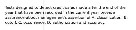 Tests designed to detect credit sales made after the end of the year that have been recorded in the current year provide assurance about management's assertion of A. classification. B. cutoff. C. occurrence. D. authorization and accuracy.