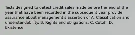 Tests designed to detect credit sales made before the end of the year that have been recorded in the subsequent year provide assurance about management's assertion of A. Classification and understandability. B. Rights and obligations. C. Cutoff. D. Existence.