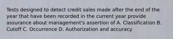 Tests designed to detect credit sales made after the end of the year that have been recorded in the current year provide assurance about management's assertion of A. Classification B. Cutoff C. Occurrence D. Authorization and accuracy