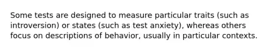 Some tests are designed to measure particular traits (such as introversion) or states (such as test anxiety), whereas others focus on descriptions of behavior, usually in particular contexts.