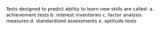 Tests designed to predict ability to learn new skills are called: a. achievement tests b. interest inventories c. factor analysis measures d. standardized assessments e. aptitude tests