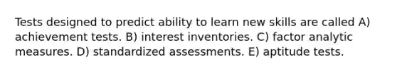 Tests designed to predict ability to learn new skills are called A) achievement tests. B) interest inventories. C) factor analytic measures. D) standardized assessments. E) aptitude tests.