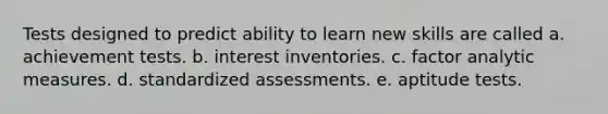 Tests designed to predict ability to learn new skills are called a. achievement tests. b. interest inventories. c. factor analytic measures. d. standardized assessments. e. aptitude tests.