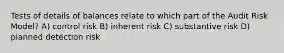 Tests of details of balances relate to which part of the Audit Risk Model? A) control risk B) inherent risk C) substantive risk D) planned detection risk