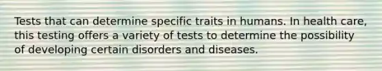 Tests that can determine specific traits in humans. In health care, this testing offers a variety of tests to determine the possibility of developing certain disorders and diseases.