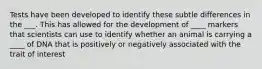 Tests have been developed to identify these subtle differences in the ___. This has allowed for the development of ____ markers that scientists can use to identify whether an animal is carrying a ____ of DNA that is positively or negatively associated with the trait of interest