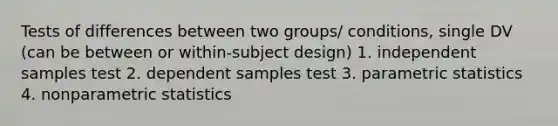 Tests of differences between two groups/ conditions, single DV (can be between or within-subject design) 1. independent samples test 2. dependent samples test 3. parametric statistics 4. nonparametric statistics