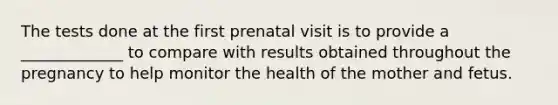 The tests done at the first prenatal visit is to provide a _____________ to compare with results obtained throughout the pregnancy to help monitor the health of the mother and fetus.