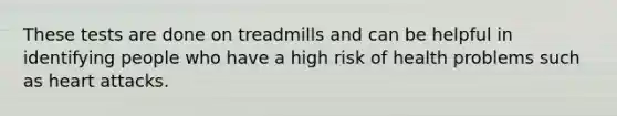 These tests are done on treadmills and can be helpful in identifying people who have a high risk of health problems such as heart attacks.