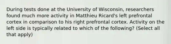 During tests done at the University of Wisconsin, researchers found much more activity in Matthieu Ricard's left prefrontal cortex in comparison to his right prefrontal cortex. Activity on the left side is typically related to which of the following? (Select all that apply)