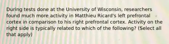 During tests done at the University of Wisconsin, researchers found much more activity in Matthieu Ricard's left prefrontal cortex in comparison to his right prefrontal cortex. Activity on the right side is typically related to which of the following? (Select all that apply)