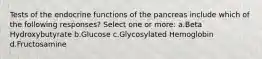 Tests of the endocrine functions of the pancreas include which of the following responses? Select one or more: a.Beta Hydroxybutyrate b.Glucose c.Glycosylated Hemoglobin d.Fructosamine