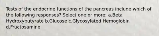 Tests of the endocrine functions of the pancreas include which of the following responses? Select one or more: a.Beta Hydroxybutyrate b.Glucose c.Glycosylated Hemoglobin d.Fructosamine