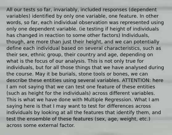 All our tests so far, invariably, included responses (dependent variables) identified by only one variable, one feature. In other words, so far, each individual observation was represented using only one dependent variable. (ie testing if height of individuals has changed in reaction to some other factors) Individuals, though, are <a href='https://www.questionai.com/knowledge/keWHlEPx42-more-than' class='anchor-knowledge'>more than</a> just their height, and we can potentially define each individual based on several characteristics, such as their sex, ethnic group, their country and age, depending on what is the focus of our analysis. This is not only true for individuals, but for all those things that we have analysed during the course. May it be burials, stone tools or bones, we can describe these entities using several variables. ATTENTION: here I am not saying that we can test one feature of these entities (such as height for the individuals) across different variables. This is what we have done with Multiple Regression. What I am saying here is that I may want to test for differences across individuals by looking at all the features that identify them, and test the ensemble of these features (sex, age, weight, etc.) across some external factor.