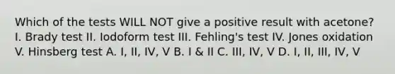 Which of the tests WILL NOT give a positive result with acetone? I. Brady test II. Iodoform test III. Fehling's test IV. Jones oxidation V. Hinsberg test A. I, II, IV, V B. I & II C. III, IV, V D. I, II, III, IV, V