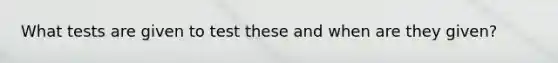 What tests are given to test these and when are they given?