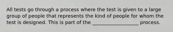 All tests go through a process where the test is given to a large group of people that represents the kind of people for whom the test is designed. This is part of the ___________________ process.