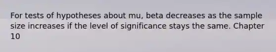 For tests of hypotheses about mu, beta decreases as the sample size increases if the level of significance stays the same. Chapter 10