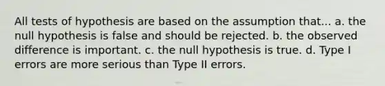 All tests of hypothesis are based on the assumption that... a. the null hypothesis is false and should be rejected. b. the observed difference is important. c. the null hypothesis is true. d. Type I errors are more serious than Type II errors.