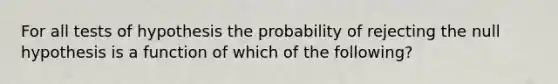 For all tests of hypothesis the probability of rejecting the null hypothesis is a function of which of the following?