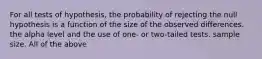 For all tests of hypothesis, the probability of rejecting the null hypothesis is a function of the size of the observed differences. the alpha level and the use of one- or two-tailed tests. sample size. All of the above