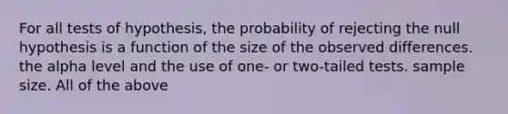 For all tests of hypothesis, the probability of rejecting the null hypothesis is a function of the size of the observed differences. the alpha level and the use of one- or two-tailed tests. sample size. All of the above