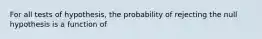 For all tests of hypothesis, the probability of rejecting the null hypothesis is a function of