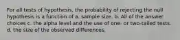 For all tests of hypothesis, the probability of rejecting the null hypothesis is a function of a. sample size. b. All of the answer choices c. the alpha level and the use of one- or two-tailed tests. d. the size of the observed differences.