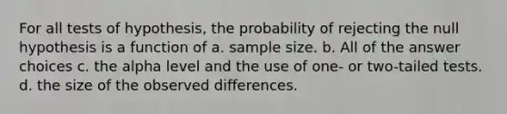 For all tests of hypothesis, the probability of rejecting the null hypothesis is a function of a. sample size. b. All of the answer choices c. the alpha level and the use of one- or two-tailed tests. d. the size of the observed differences.