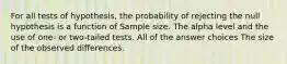 For all tests of hypothesis, the probability of rejecting the null hypothesis is a function of Sample size. The alpha level and the use of one- or two-tailed tests. All of the answer choices The size of the observed differences.