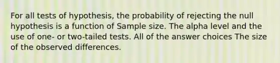 For all tests of hypothesis, the probability of rejecting the null hypothesis is a function of Sample size. The alpha level and the use of one- or two-tailed tests. All of the answer choices The size of the observed differences.