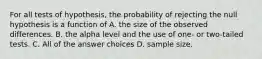 For all tests of hypothesis, the probability of rejecting the null hypothesis is a function of A. the size of the observed differences. B. the alpha level and the use of one- or two-tailed tests. C. All of the answer choices D. sample size.