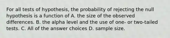 For all tests of hypothesis, the probability of rejecting the null hypothesis is a function of A. the size of the observed differences. B. the alpha level and the use of one- or two-tailed tests. C. All of the answer choices D. sample size.