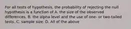 For all tests of hypothesis, the probability of rejecting the null hypothesis is a function of A. the size of the observed differences. B. the alpha level and the use of one- or two-tailed tests. C. sample size. D. All of the above