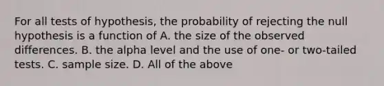 For all tests of hypothesis, the probability of rejecting the null hypothesis is a function of A. the size of the observed differences. B. the alpha level and the use of one- or two-tailed tests. C. sample size. D. All of the above