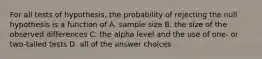 For all tests of hypothesis, the probability of rejecting the null hypothesis is a function of A. sample size B. the size of the observed differences C. the alpha level and the use of one- or two-tailed tests D. all of the answer choices