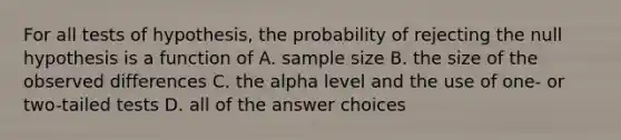 For all tests of hypothesis, the probability of rejecting the null hypothesis is a function of A. sample size B. the size of the observed differences C. the alpha level and the use of one- or two-tailed tests D. all of the answer choices